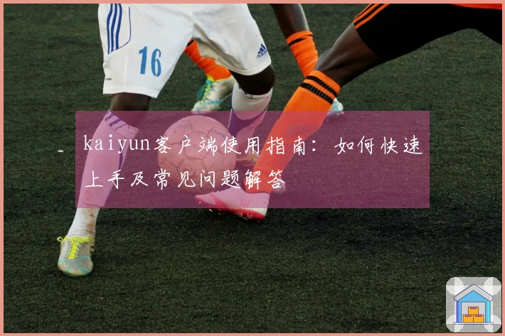 kaiyun客户端使用指南：如何快速上手及常见问题解答