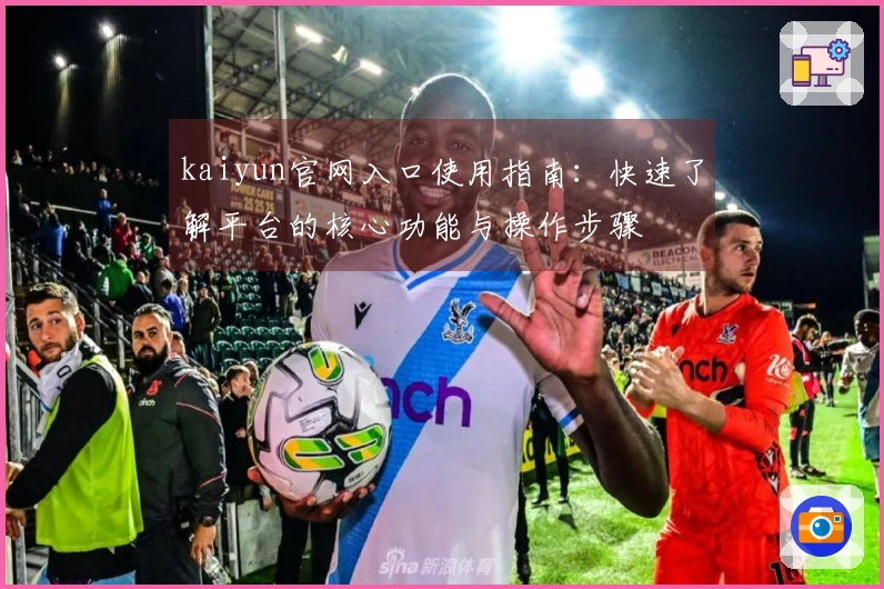 kaiyun官网入口使用指南：快速了解平台的核心功能与操作步骤